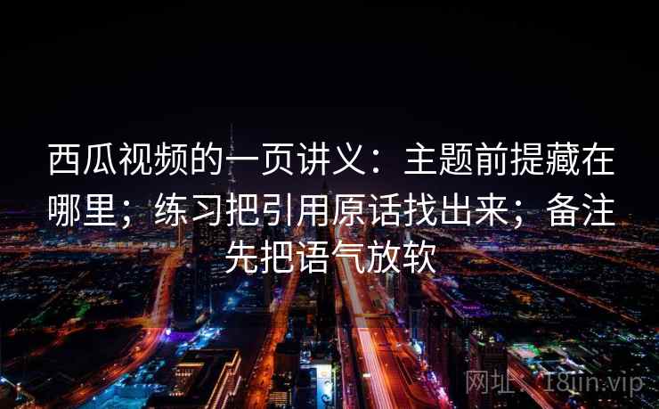西瓜视频的一页讲义:主题前提藏在哪里;练习把引用原话找出来;备注先把语气放软